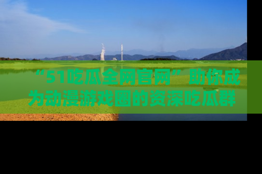 “51吃瓜全网官网”助你成为动漫游戏圈的资深吃瓜群众!