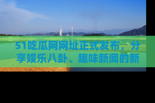 51吃瓜网网址正式发布,分享娱乐八卦、趣味新闻的新平台