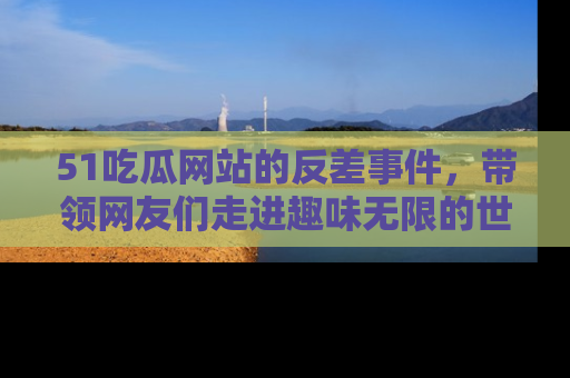 51吃瓜网站的反差事件，带领网友们走进趣味无限的世界