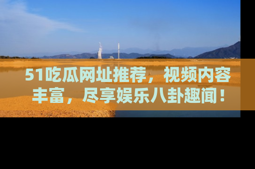 51吃瓜网址推荐,视频内容丰富,尽享娱乐八卦趣闻!