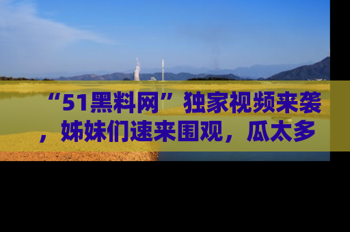 “51黑料网”独家视频来袭，姊妹们速来围观，瓜太多简直停不下来！