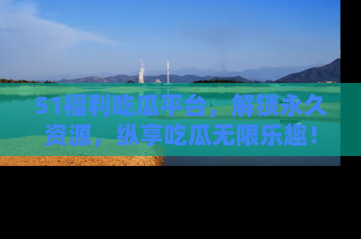 51福利吃瓜平台，解锁永久资源，纵享吃瓜无限乐趣！