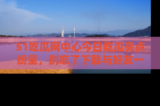 51吃瓜网中心今日吃瓜亮点纷呈,别忘了下载与好友一同分享!