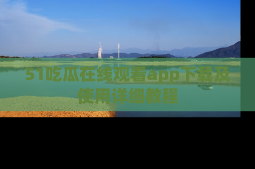 51吃瓜在线观看app下载及使用详细教程
