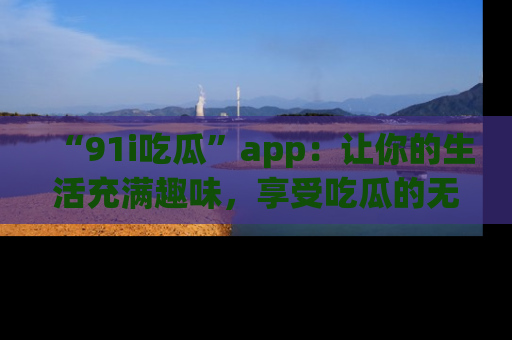 “91i吃瓜”app:让你的生活充满趣味,享受吃瓜的无限乐趣!