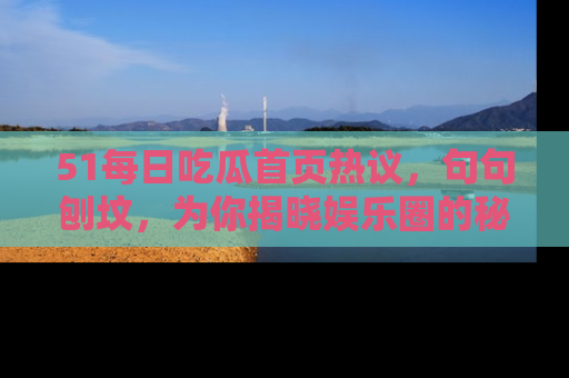 51每日吃瓜首页热议，句句刨坟，为你揭晓娱乐圈的秘密！