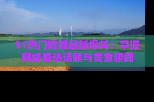51热门吃呱最新爆料：掌握网络最热话题与美食趣闻