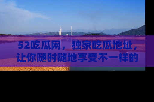 52吃瓜网，独家吃瓜地址，让你随时随地享受不一样的观看体验！