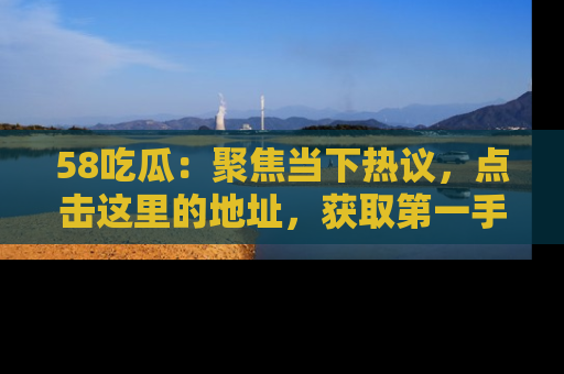 58吃瓜：聚焦当下热议，点击这里的地址，获取第一手的八卦信息！