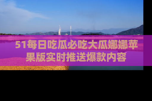51每日吃瓜必吃大瓜娜娜苹果版实时推送爆款内容