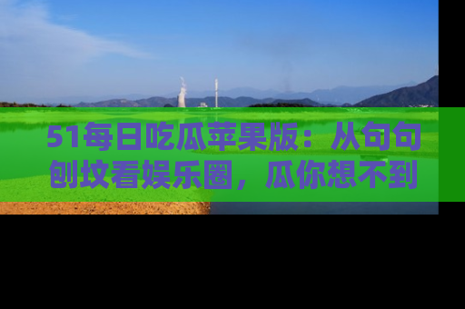 51每日吃瓜苹果版：从句句刨坟看娱乐圈，瓜你想不到的精彩纷呈！