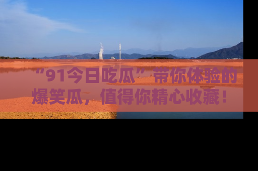 “91今日吃瓜”带你体验的爆笑瓜,值得你精心收藏!
