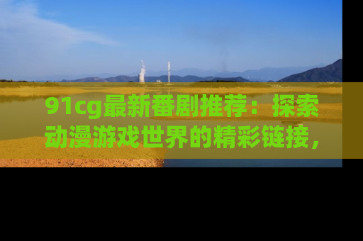 91cg最新番剧推荐：探索动漫游戏世界的精彩链接，尽在此处！