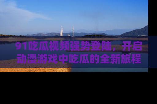 91吃瓜视频强势登陆，开启动漫游戏中吃瓜的全新旅程！