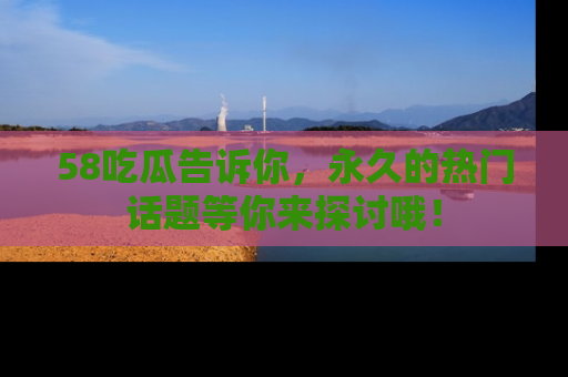 58吃瓜告诉你，永久的热门话题等你来探讨哦！