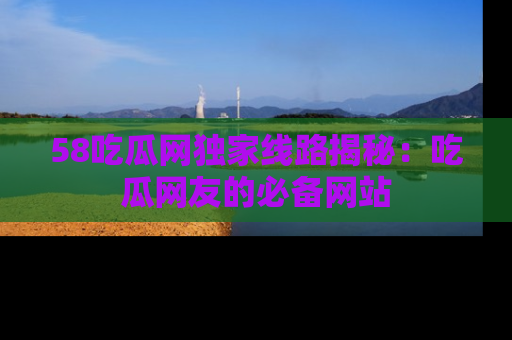 58吃瓜网独家线路揭秘：吃瓜网友的必备网站