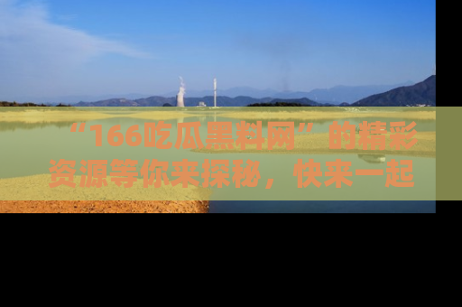 “166吃瓜黑料网”的精彩资源等你来探秘,快来一起吃瓜吧!