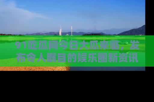 91吃瓜网今日大瓜来临，发布令人瞩目的娱乐圈新资讯！