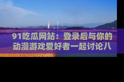 91吃瓜网站：登录后与你的动漫游戏爱好者一起讨论八卦！