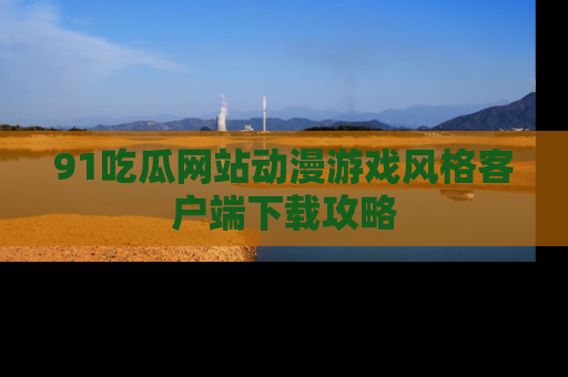 91吃瓜网站动漫游戏风格客户端下载攻略