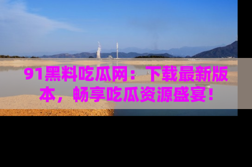 91黑料吃瓜网：下载最新版本，畅享吃瓜资源盛宴！