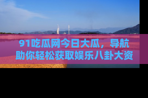 91吃瓜网今日大瓜，导航助你轻松获取娱乐八卦大资讯