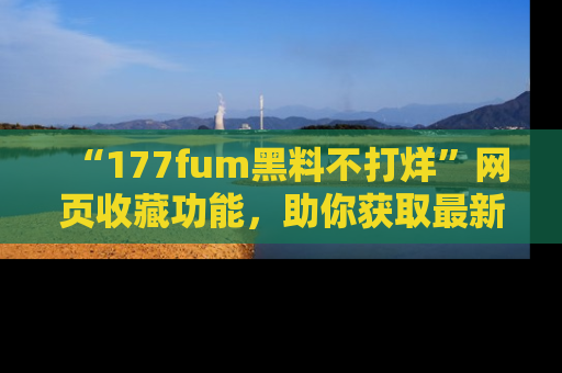“177fum黑料不打烊”网页收藏功能,助你获取最新黑料动态