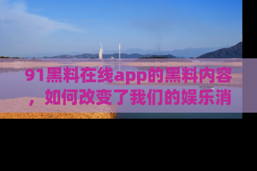 91黑料在线app的黑料内容，如何改变了我们的娱乐消费习惯？