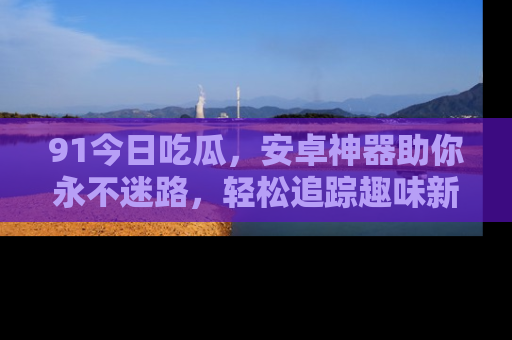 91今日吃瓜，安卓神器助你永不迷路，轻松追踪趣味新闻！