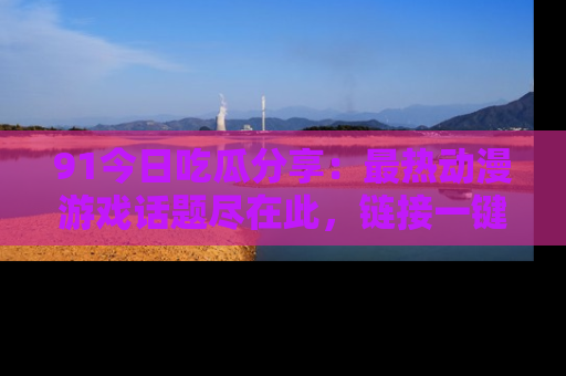 91今日吃瓜分享：最热动漫游戏话题尽在此，链接一键畅游！