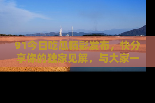 91今日吃瓜精彩发布，快分享你的独家见解，与大家一起讨论吧！