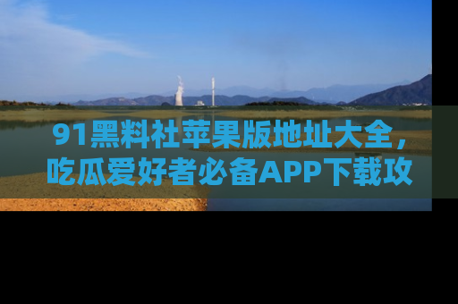 91黑料社苹果版地址大全，吃瓜爱好者必备APP下载攻略