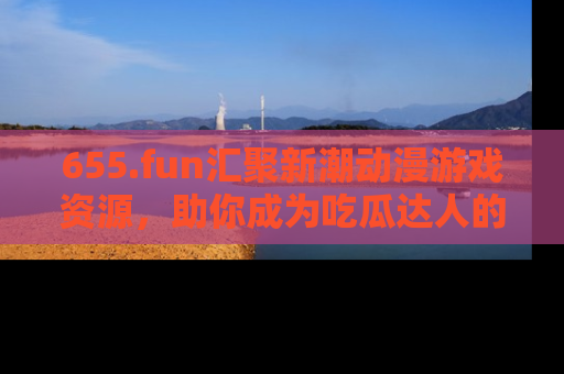 655.fun汇聚新潮动漫游戏资源,助你成为吃瓜达人的必备平台!