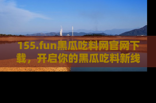 155.fun黑瓜吃料网官网下载，开启你的黑瓜吃料新线路，轻松找到入口！