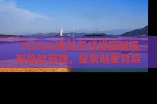 155fun黑料不打烊最新爆料导航带路，探索明星背后的秘密