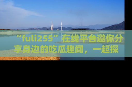 “fuli255”在线平台邀你分享身边的吃瓜趣闻,一起探索生活的小秘密!