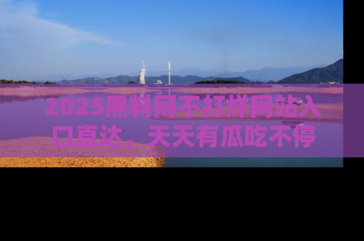 2025黑料网不打烊网站入口直达，天天有瓜吃不停