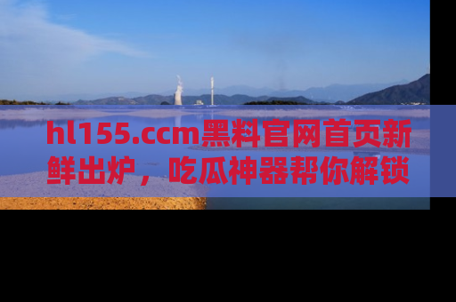 hl155.ccm黑料官网首页新鲜出炉，吃瓜神器帮你解锁那些鲜为人知的内幕！