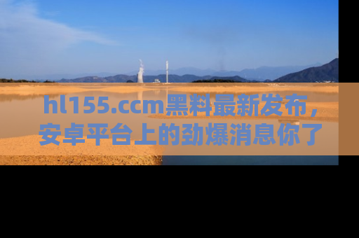 hl155.ccm黑料最新发布，安卓平台上的劲爆消息你了解了吗？