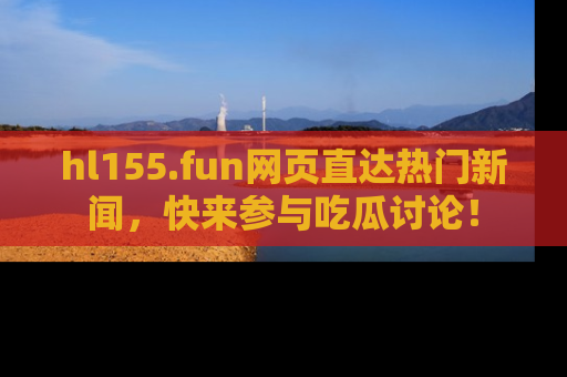 hl155.fun网页直达热门新闻，快来参与吃瓜讨论！