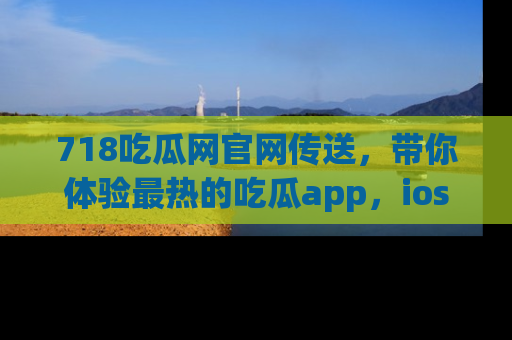 718吃瓜网官网传送，带你体验最热的吃瓜app，ios用户必备哦！