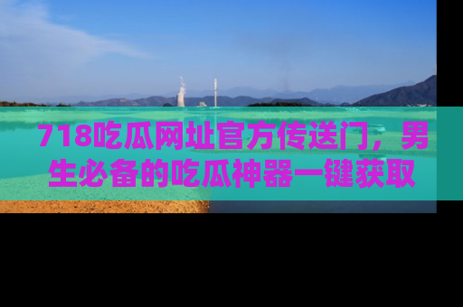 718吃瓜网址官方传送门，男生必备的吃瓜神器一键获取！