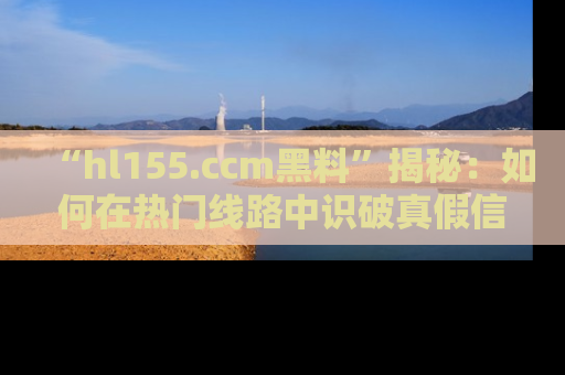 “hl155.ccm黑料”揭秘:如何在热门线路中识破真假信息