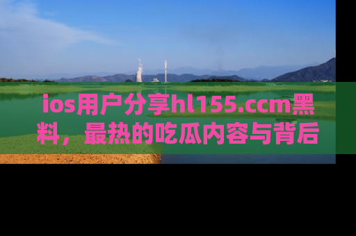 ios用户分享hl155.ccm黑料，最热的吃瓜内容与背后的真实事件！
