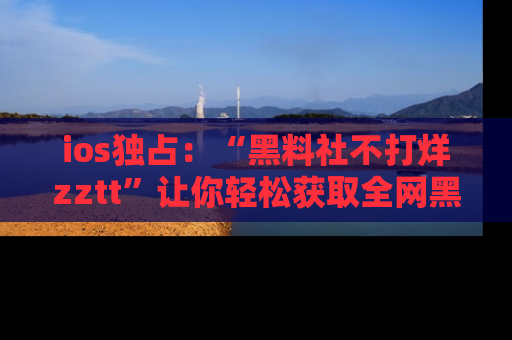 ios独占：“黑料社不打烊zztt”让你轻松获取全网黑料信息，不容错过！