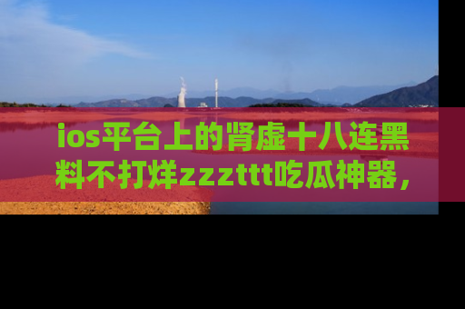 ios平台上的肾虚十八连黑料不打烊zzzttt吃瓜神器，你绝对不能错过
