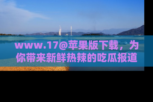 www.17@苹果版下载，为你带来新鲜热辣的吃瓜报道，尽情享受！