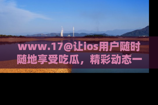 www.17@让ios用户随时随地享受吃瓜，精彩动态一手掌握