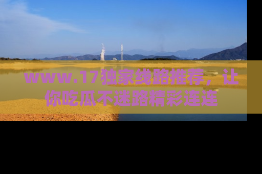www.17独家线路推荐，让你吃瓜不迷路精彩连连