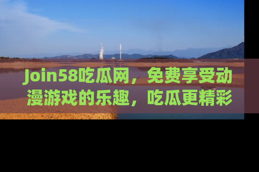 Join58吃瓜网，免费享受动漫游戏的乐趣，吃瓜更精彩！